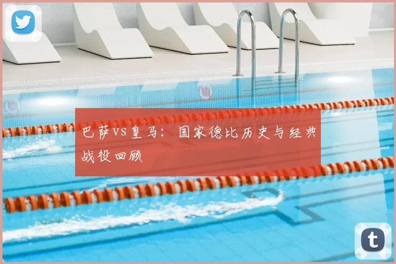 巴萨vs皇马：国家德比历史与经典战役回顾
