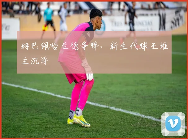 姆巴佩哈兰德争锋,新生代球王谁主沉浮