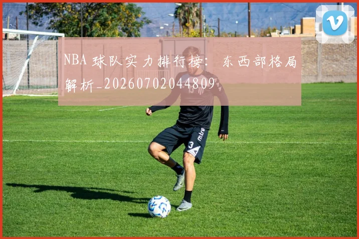 NBA 球队实力排行榜:东西部格局解析_20260702044809