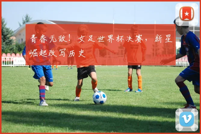 青春无敌！女足世界杯决赛，新星崛起改写历史