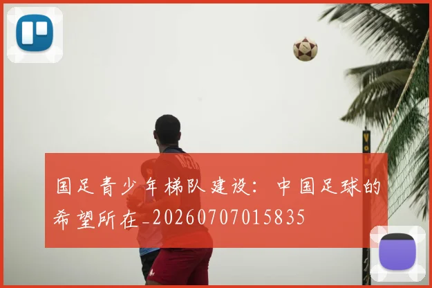 国足青少年梯队建设：中国足球的希望所在_20260707015835