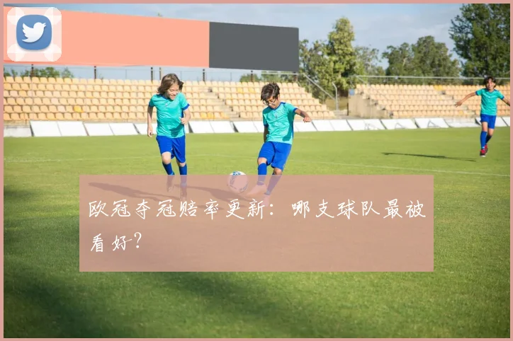 欧冠夺冠赔率更新：哪支球队最被看好？
