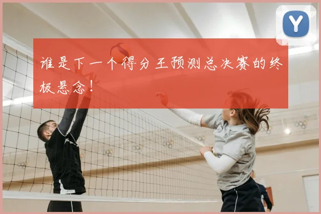 谁是下一个得分王预测总决赛的终极悬念!