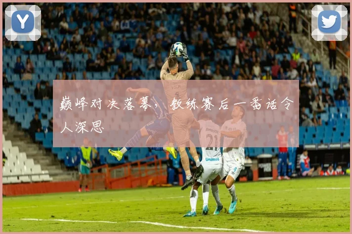 巅峰对决落幕,教练赛后一番话令人深思