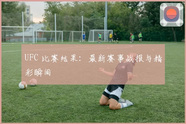 UFC 比赛结果:最新赛事战报与精彩瞬间