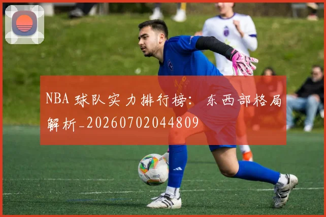 NBA 球队实力排行榜:东西部格局解析_20260702044809