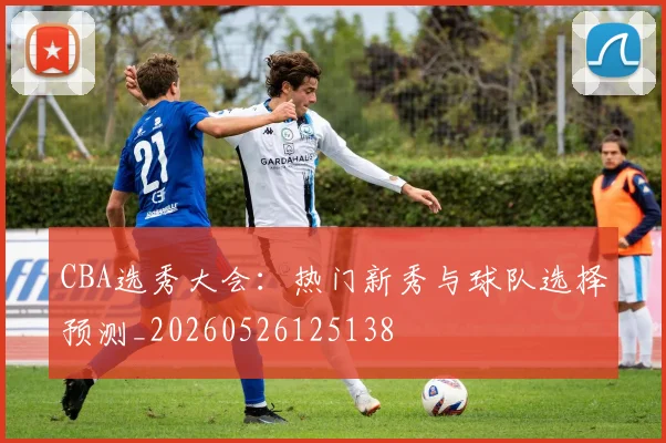 CBA选秀大会:热门新秀与球队选择预测_20260526125138