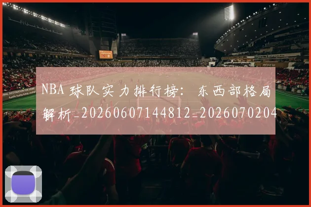 NBA 球队实力排行榜：东西部格局解析_20260607144812_20260702044813