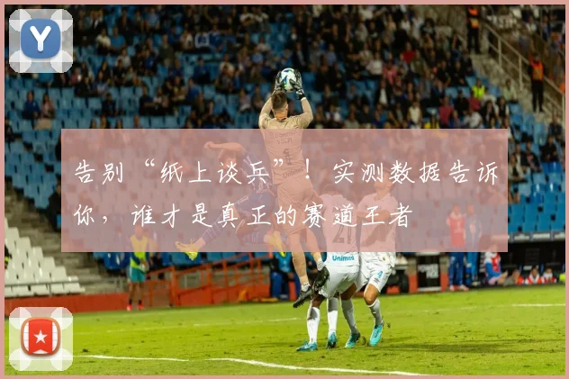 告别“纸上谈兵”！实测数据告诉你，谁才是真正的赛道王者
