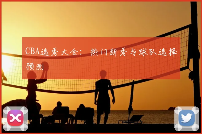 CBA选秀大会:热门新秀与球队选择预测