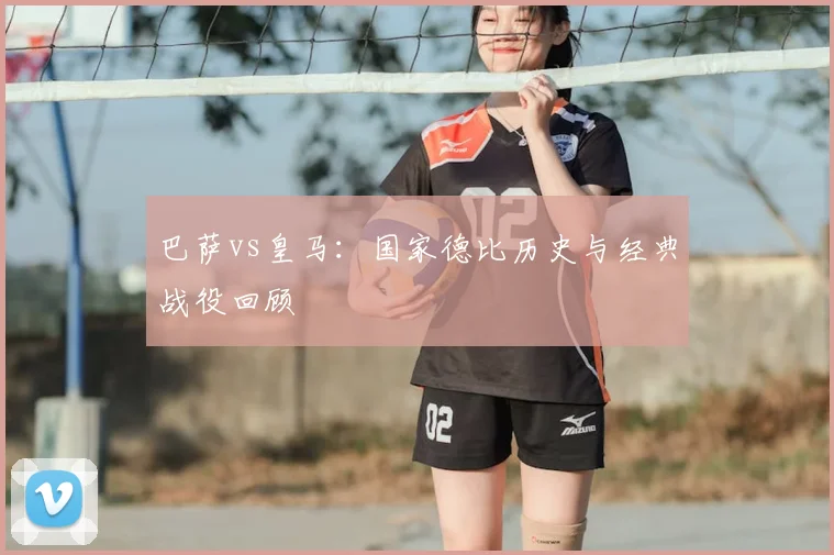 巴萨vs皇马：国家德比历史与经典战役回顾