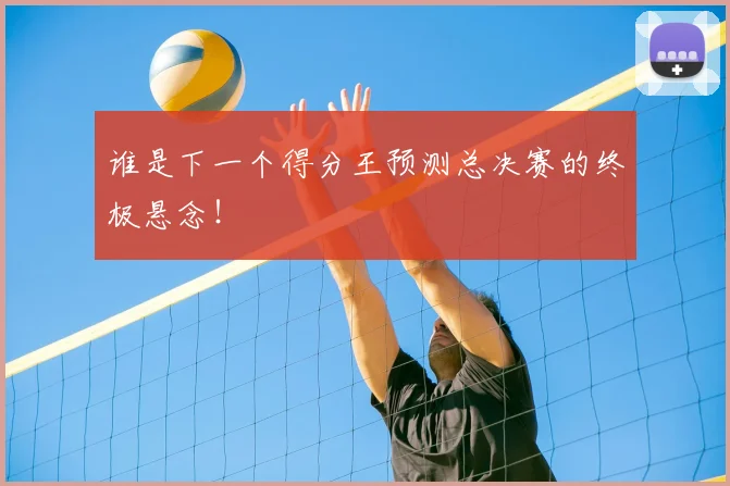 谁是下一个得分王预测总决赛的终极悬念！
